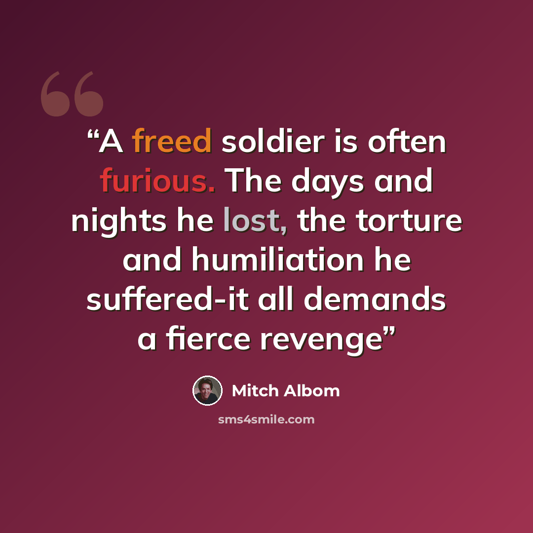 “A freed soldier is often furious. The days and nights he lost, the torture and humiliation he suffered-it all demands a fierce revenge” quote by Mitch Albom