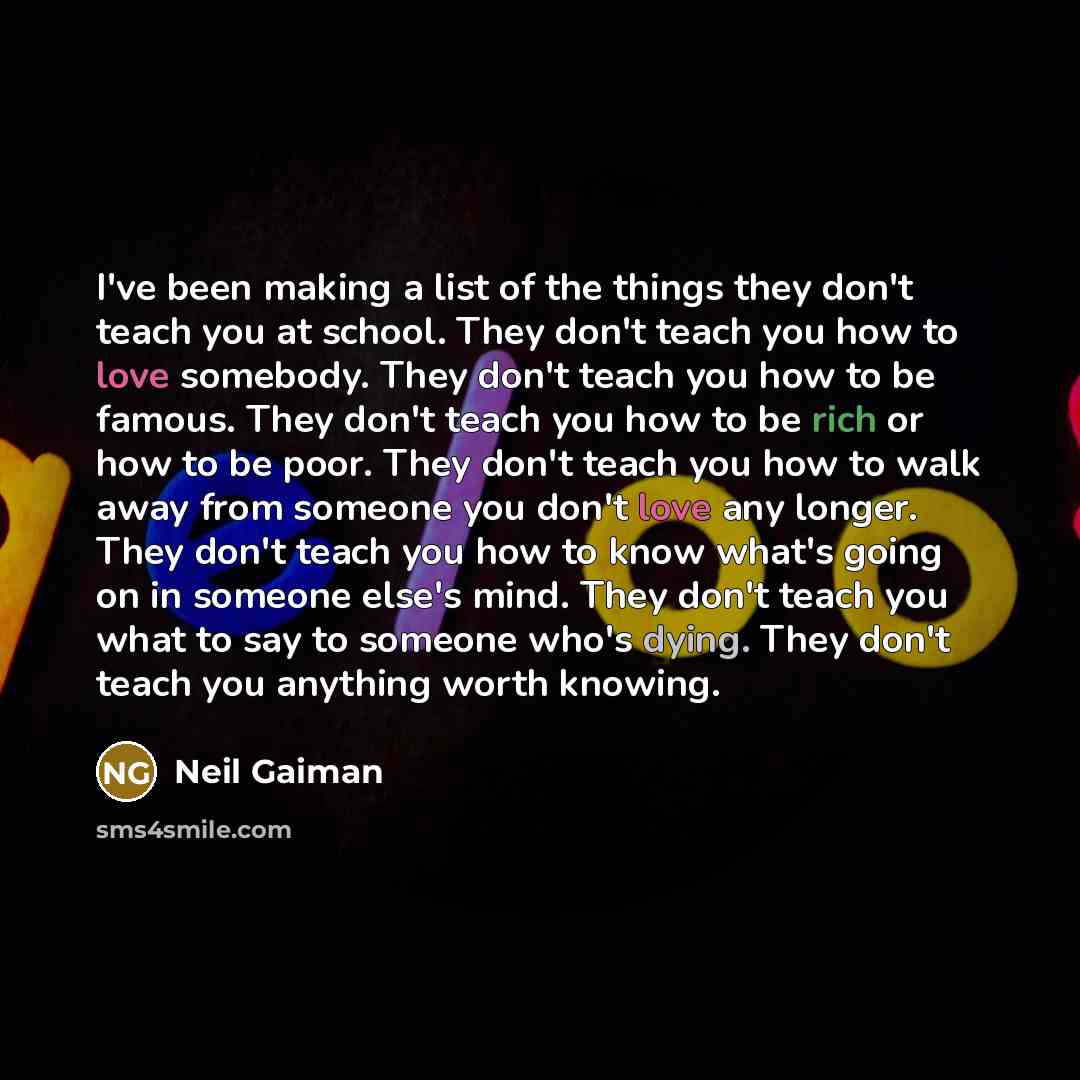 “I've been making a list of the things they don't teach you at school. They don't teach you how to love somebody. They don't teach you how to be famous. They don't teach you how to be rich or how to be poor. They don't teach you how to walk away from someone you don't love any longer. They don't…” quote by Neil Gaiman