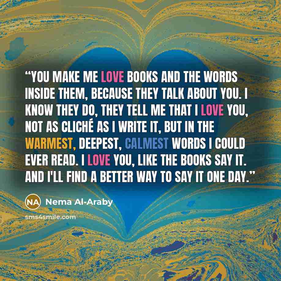 “You make me love books and the words inside them, because they talk about you. I know they do, they tell me that I love you, not as cliché as I write it, but in the warmest, deepest, calmest words I could ever read. I love you, like the books say it. And I'll find a better way to say it one day.” quote by Nema Al-Araby