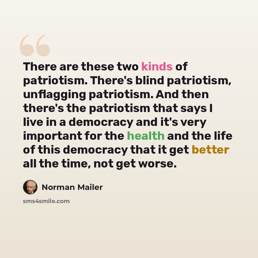 “There are these two kinds of patriotism. There's blind patriotism, unflagging patriotism. And then there's the patriotism that says I live in a democracy and it's very important for the health and the life of this democracy that it get better all the time, not get worse.” quote by Norman Mailer