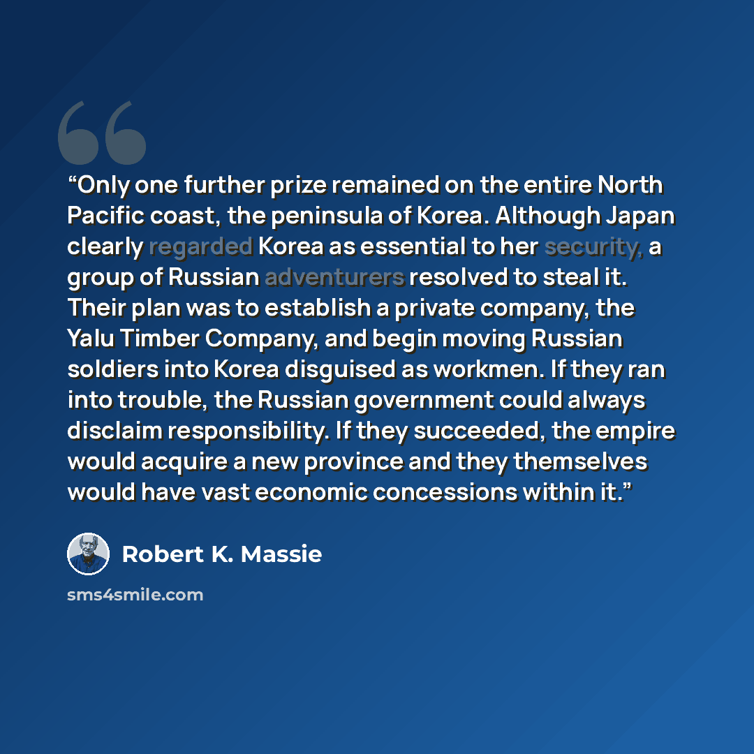 “Only one further prize remained on the entire North Pacific coast, the peninsula of Korea. Although Japan clearly regarded Korea as essential to her security, a group of Russian adventurers resolved to steal it. Their plan was to establish a private company, the Yalu Timber Company, and begin…” quote by Robert K. Massie