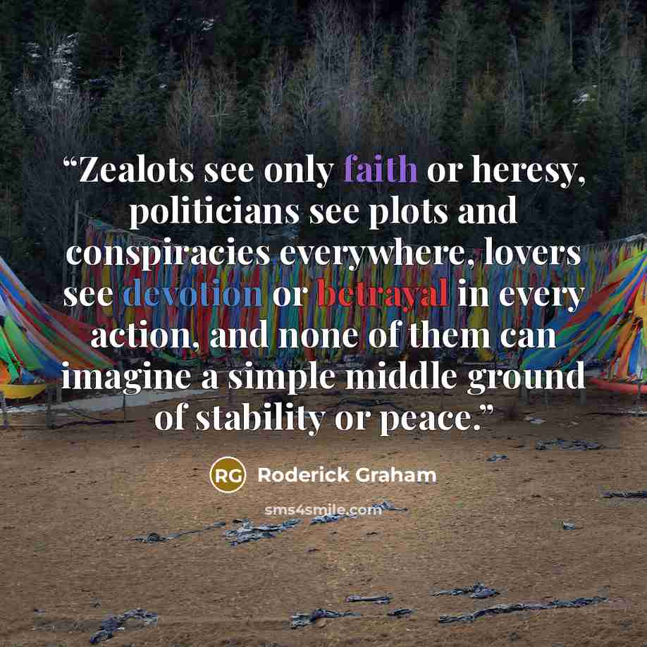 “Zealots see only faith or heresy, politicians see plots and conspiracies everywhere, lovers see devotion or betrayal in every action, and none of them can imagine a simple middle ground of stability or peace.” quote by Roderick Graham