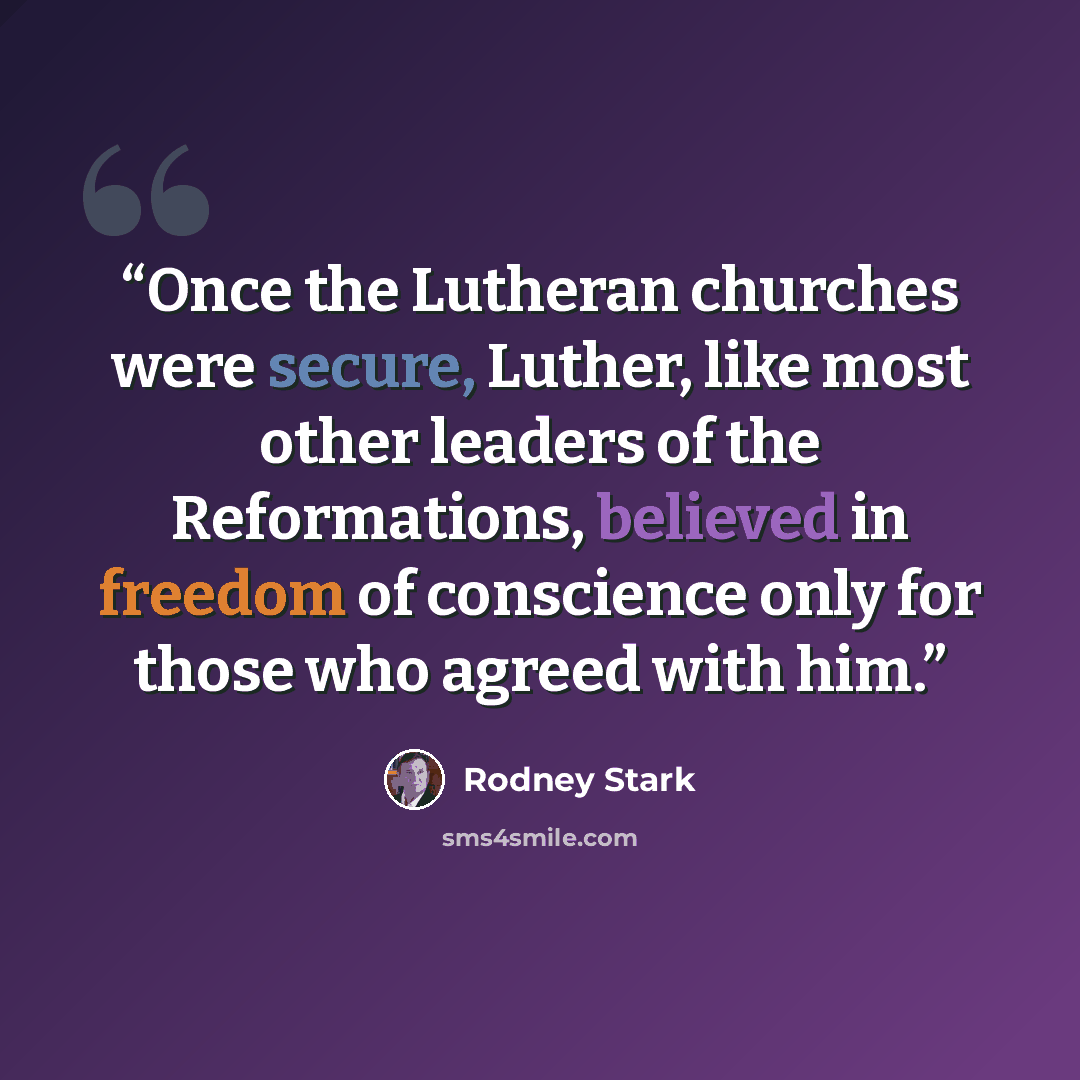 “Once the Lutheran churches were secure, Luther, like most other leaders of the Reformations, believed in freedom of conscience only for those who agreed with him.” quote by Rodney Stark