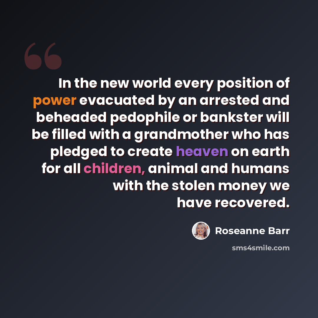 “In the new world every position of power evacuated by an arrested and beheaded pedophile or bankster will be filled with a grandmother who has pledged to create heaven on earth for all children, animal and humans with the stolen money we have recovered.” quote by Roseanne Barr