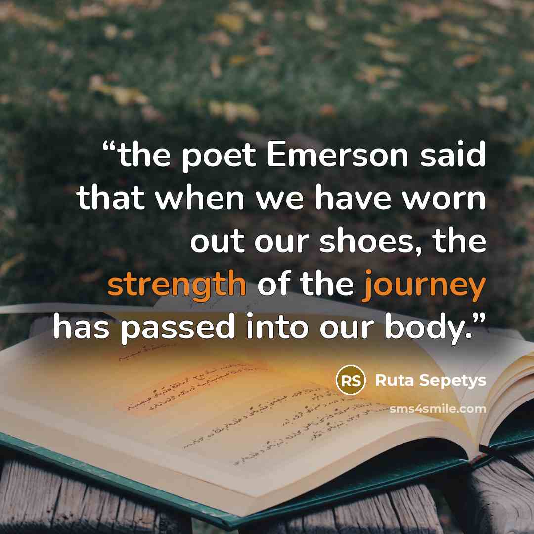 “the poet Emerson said that when we have worn out our shoes, the strength of the journey has passed into our body.” quote by Ruta Sepetys