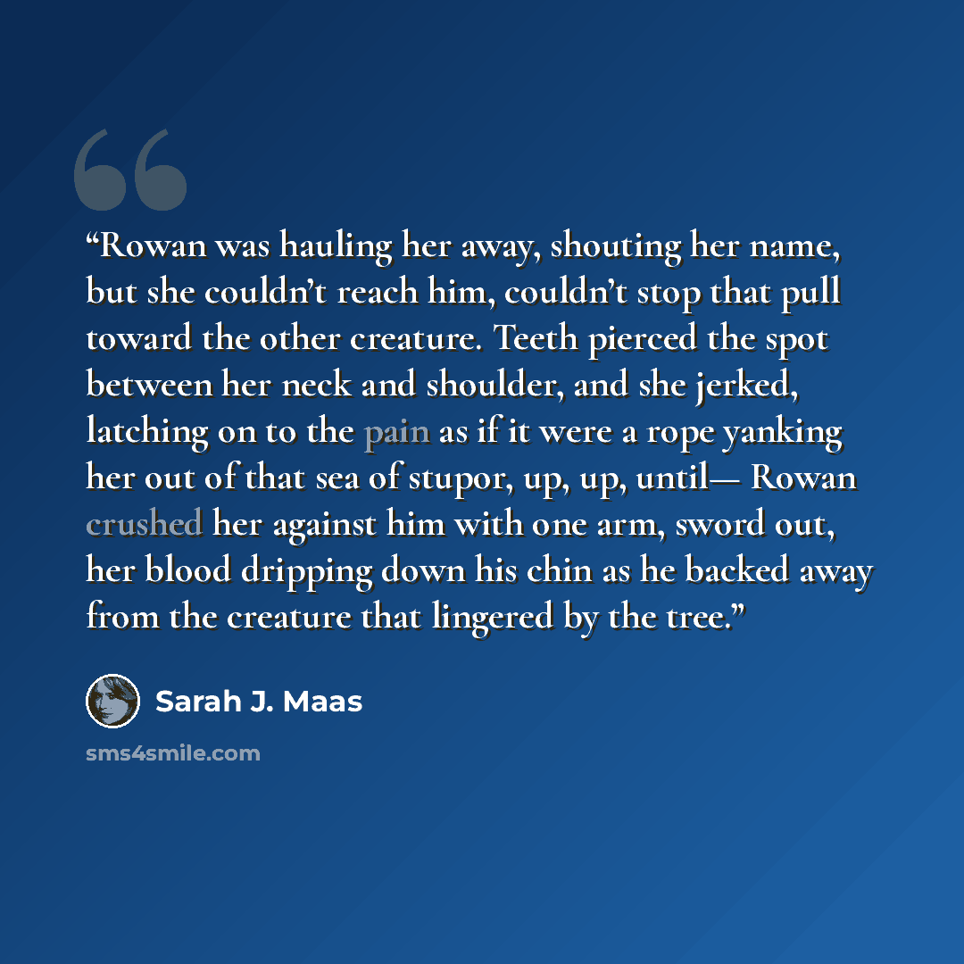 “Rowan was hauling her away, shouting her name, but she couldn’t reach him, couldn’t stop that pull toward the other creature. Teeth pierced the spot between her neck and shoulder, and she jerked, latching on to the pain as if it were a rope yanking her out of that sea of stupor, up, up, until…” quote by Sarah J. Maas