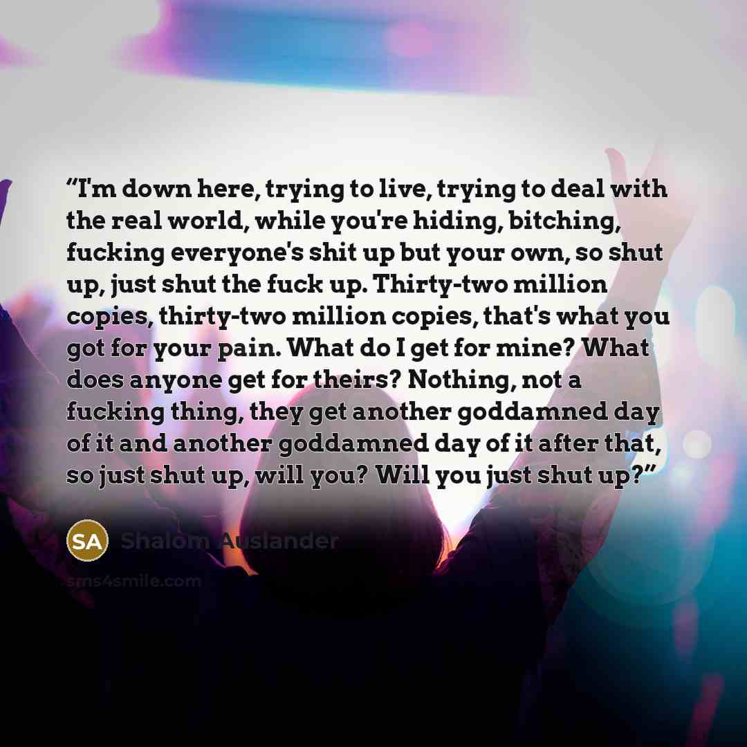 “I'm down here, trying to live, trying to deal with the real world, while you're hiding, bitching, fucking everyone's shit up but your own, so shut up, just shut the fuck up. Thirty-two million copies, thirty-two million copies, that's what you got for your pain. What do I get for mine? What does…” quote by Shalom Auslander