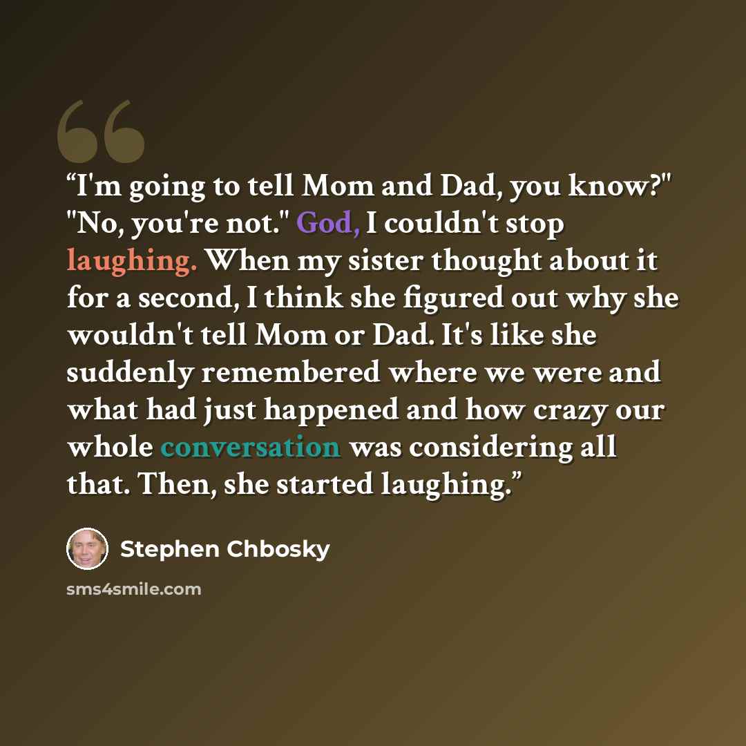 “I'm going to tell Mom and Dad, you know?" "No, you're not." God, I couldn't stop laughing. When my sister thought about it for a second, I think she figured out why she wouldn't tell Mom or Dad. It's like she suddenly remembered where we were and what had just happened and how crazy our whole…” quote by Stephen Chbosky