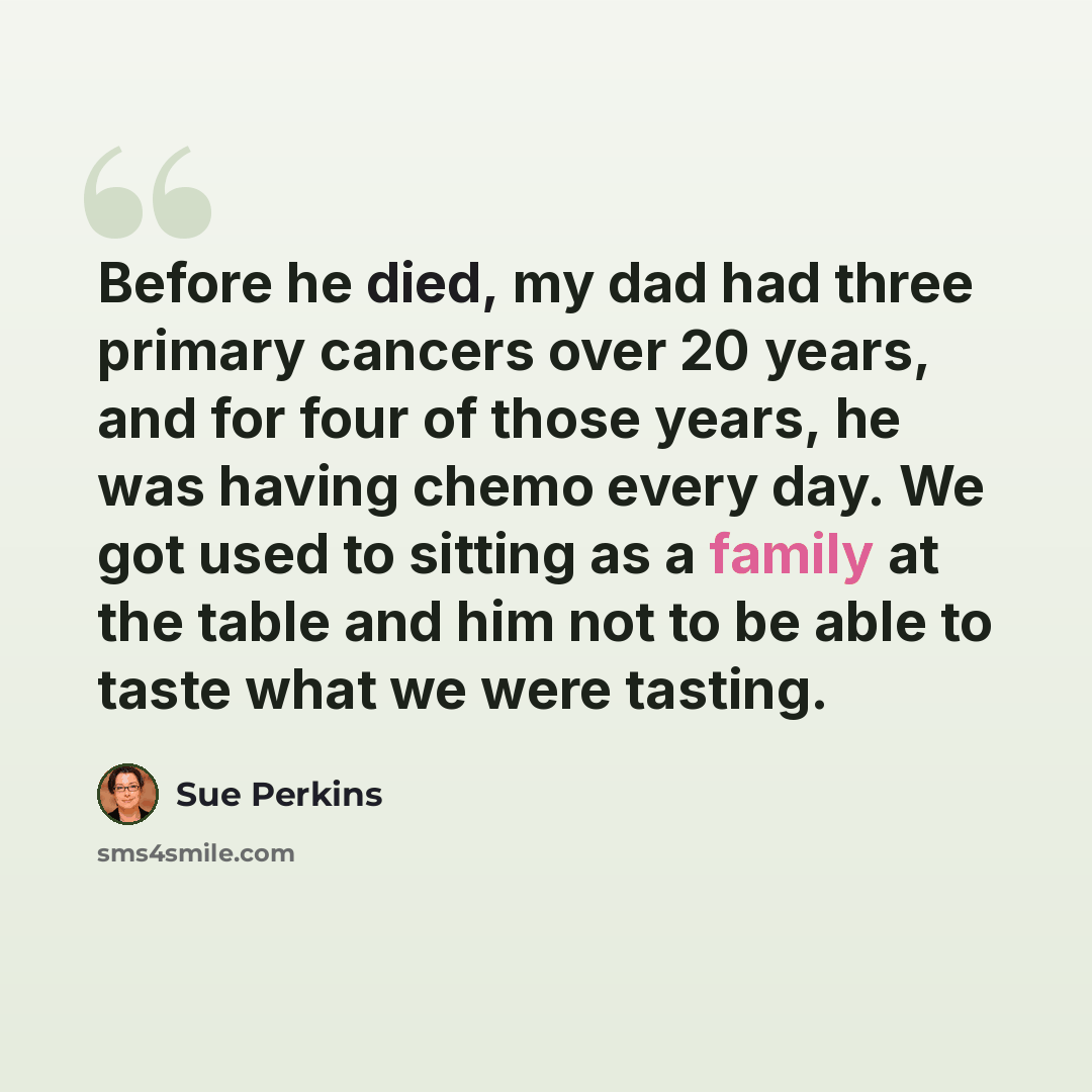 “Before he died, my dad had three primary cancers over 20 years, and for four of those years, he was having chemo every day. We got used to sitting as a family at the table and him not to be able to taste what we were tasting.” quote by Sue Perkins