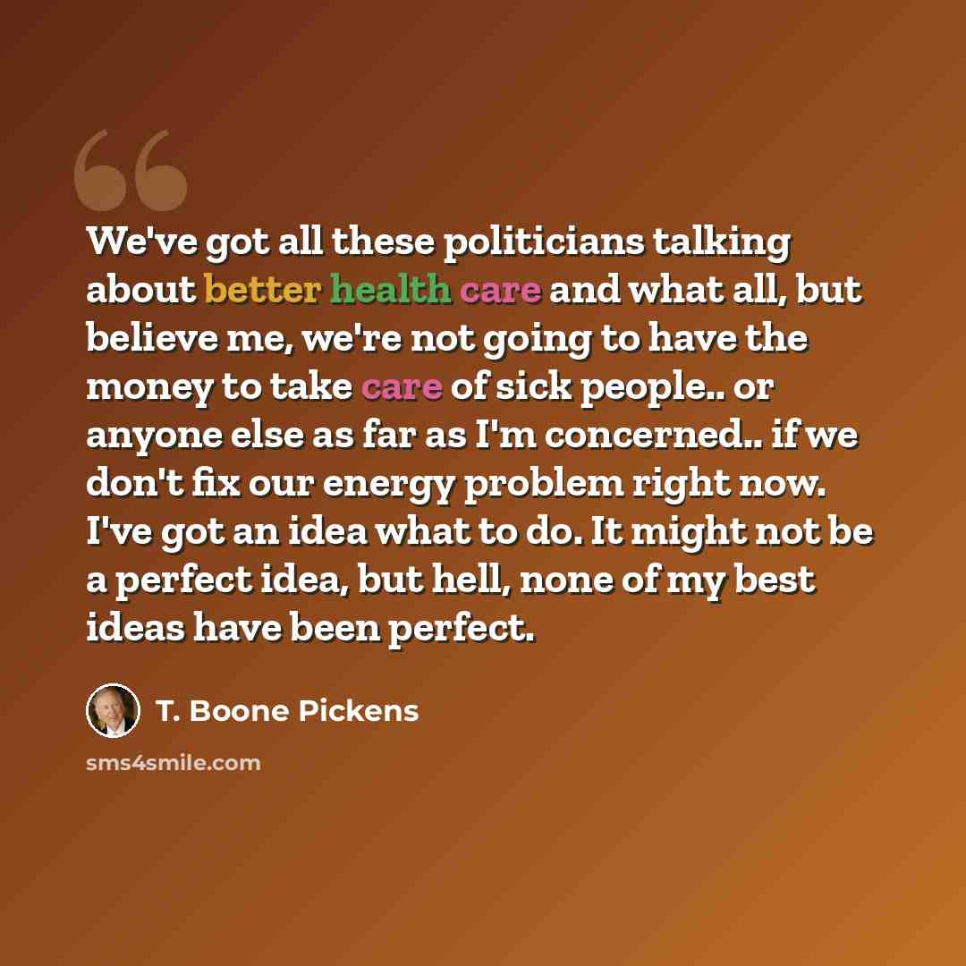 “We've got all these politicians talking about better health care and what all, but believe me, we're not going to have the money to take care of sick people.. or anyone else as far as I'm concerned.. if we don't fix our energy problem right now. I've got an idea what to do. It might not be a…” quote by T. Boone Pickens