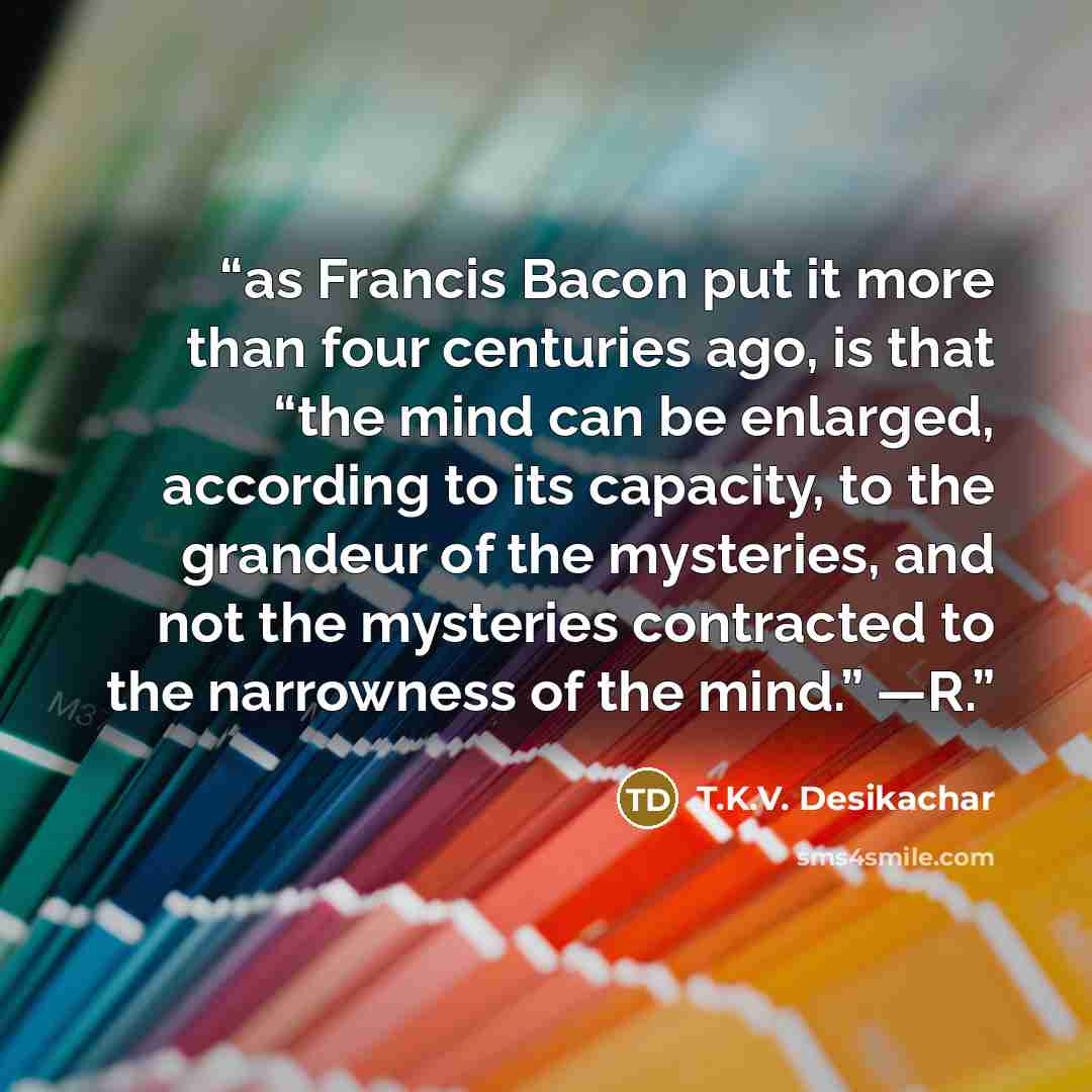 “as Francis Bacon put it more than four centuries ago, is that “the mind can be enlarged, according to its capacity, to the grandeur of the mysteries, and not the mysteries contracted to the narrowness of the mind.” —R.” quote by T.K.V. Desikachar