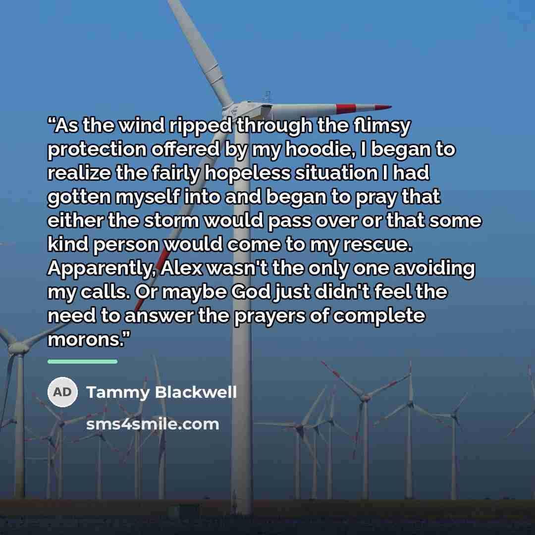 “As the wind ripped through the flimsy protection offered by my hoodie, I began to realize the fairly hopeless situation I had gotten myself into and began to pray that either the storm would pass over or that some kind person would come to my rescue. Apparently, Alex wasn't the only one avoiding…” quote by Tammy Blackwell