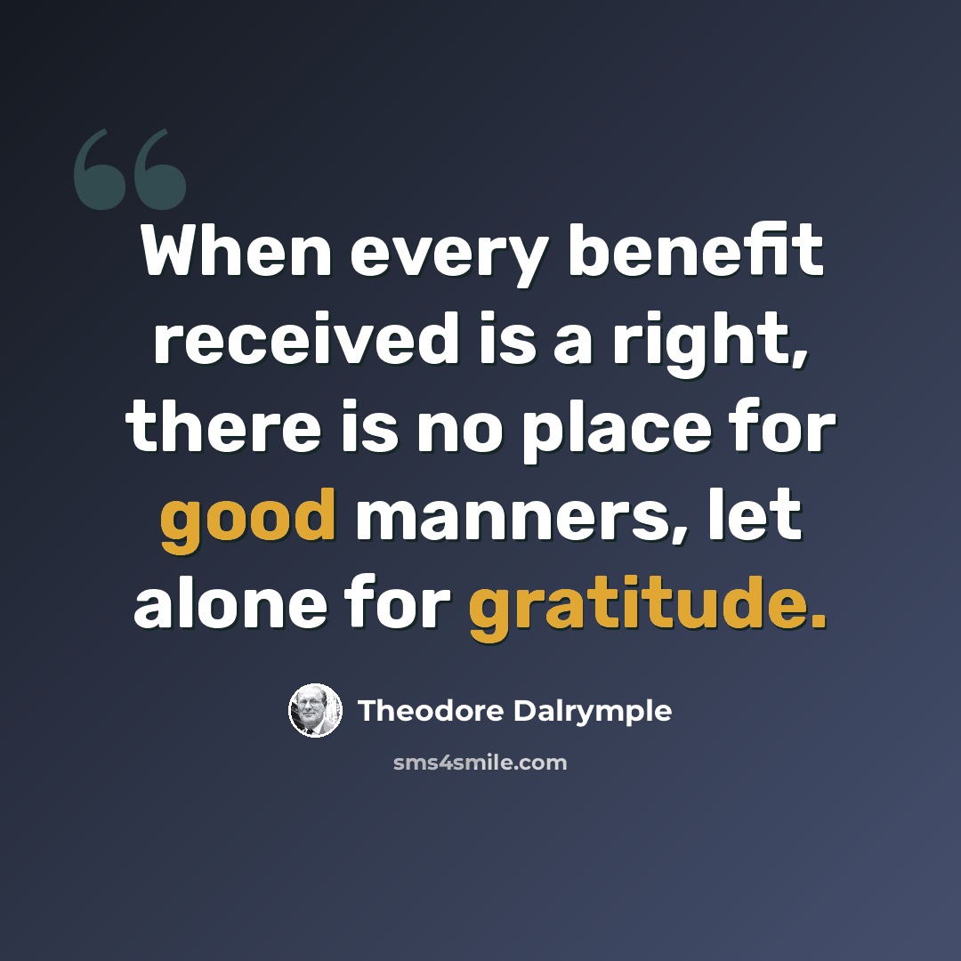 “When every benefit received is a right, there is no place for good manners, let alone for gratitude.” quote by Theodore Dalrymple