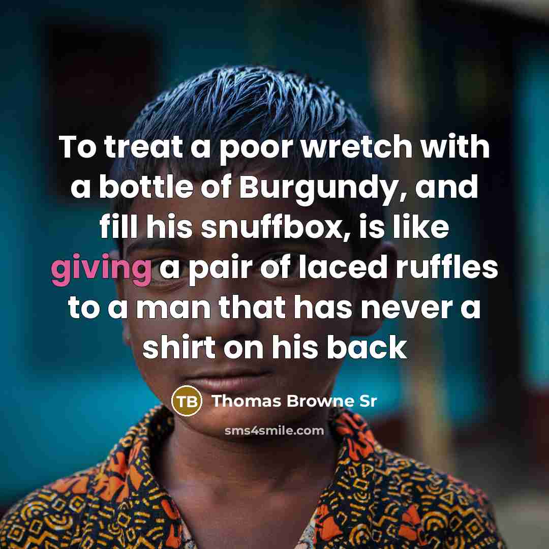 “To treat a poor wretch with a bottle of Burgundy, and fill his snuffbox, is like giving a pair of laced ruffles to a man that has never a shirt on his back” quote by Thomas Browne Sr