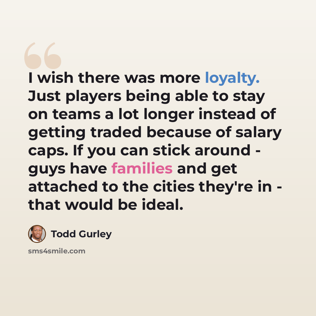 “I wish there was more loyalty. Just players being able to stay on teams a lot longer instead of getting traded because of salary caps. If you can stick around - guys have families and get attached to the cities they're in - that would be ideal.” quote by Todd Gurley