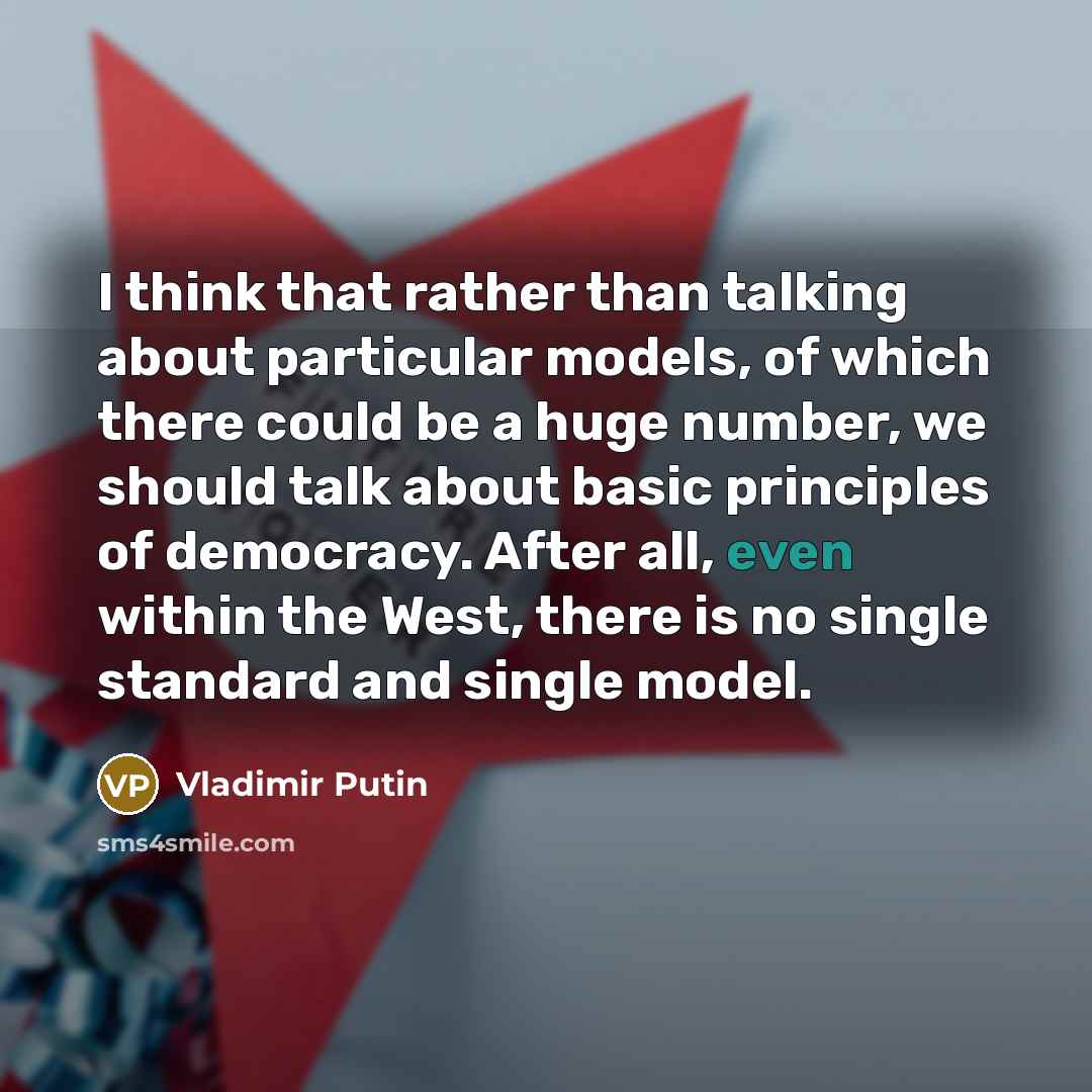 “I think that rather than talking about particular models, of which there could be a huge number, we should talk about basic principles of democracy. After all, even within the West, there is no single standard and single model.” quote by Vladimir Putin