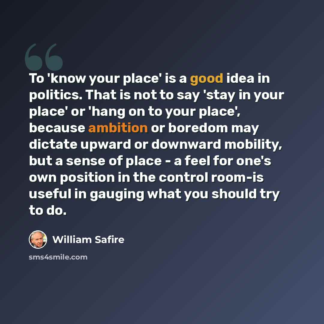“To 'know your place' is a good idea in politics. That is not to say 'stay in your place' or 'hang on to your place', because ambition or boredom may dictate upward or downward mobility, but a sense of place - a feel for one's own position in the control room-is useful in gauging what you should…” quote by William Safire