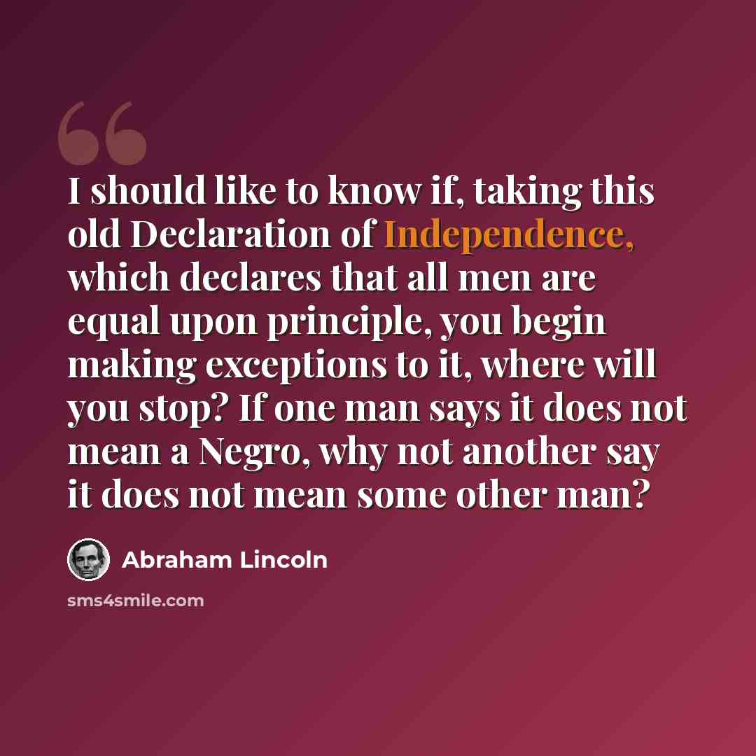 “I should like to know if, taking this old Declaration of Independence, which declares that all men are equal upon principle, you begin making exceptions to it, where will you stop? If one man says it does not mean a Negro, why not another say it does not mean some other man?” quote by Abraham Lincoln