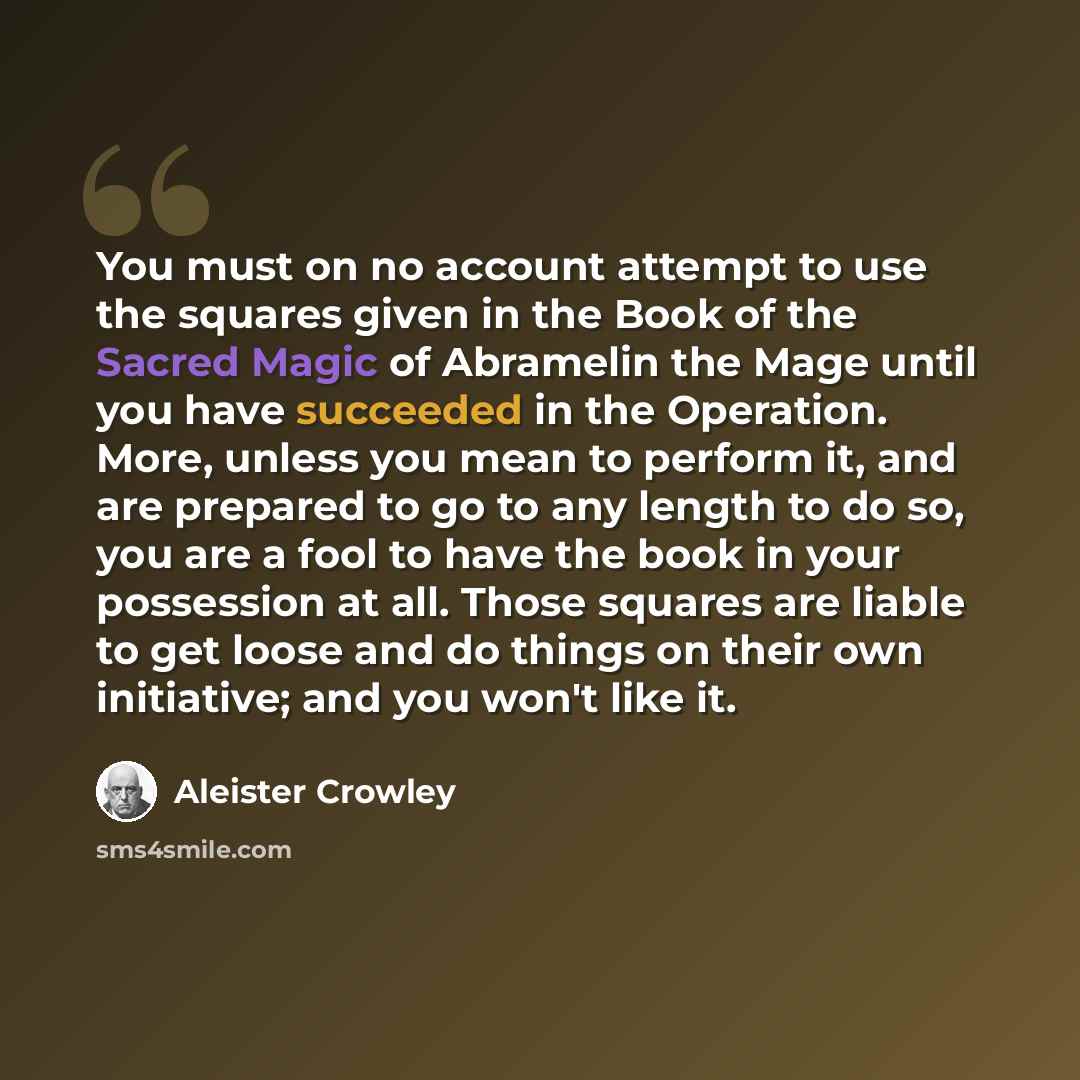 “You must on no account attempt to use the squares given in the Book of the Sacred Magic of Abramelin the Mage until you have succeeded in the Operation. More, unless you mean to perform it, and are prepared to go to any length to do so, you are a fool to have the book in your possession at all…” quote by Aleister Crowley