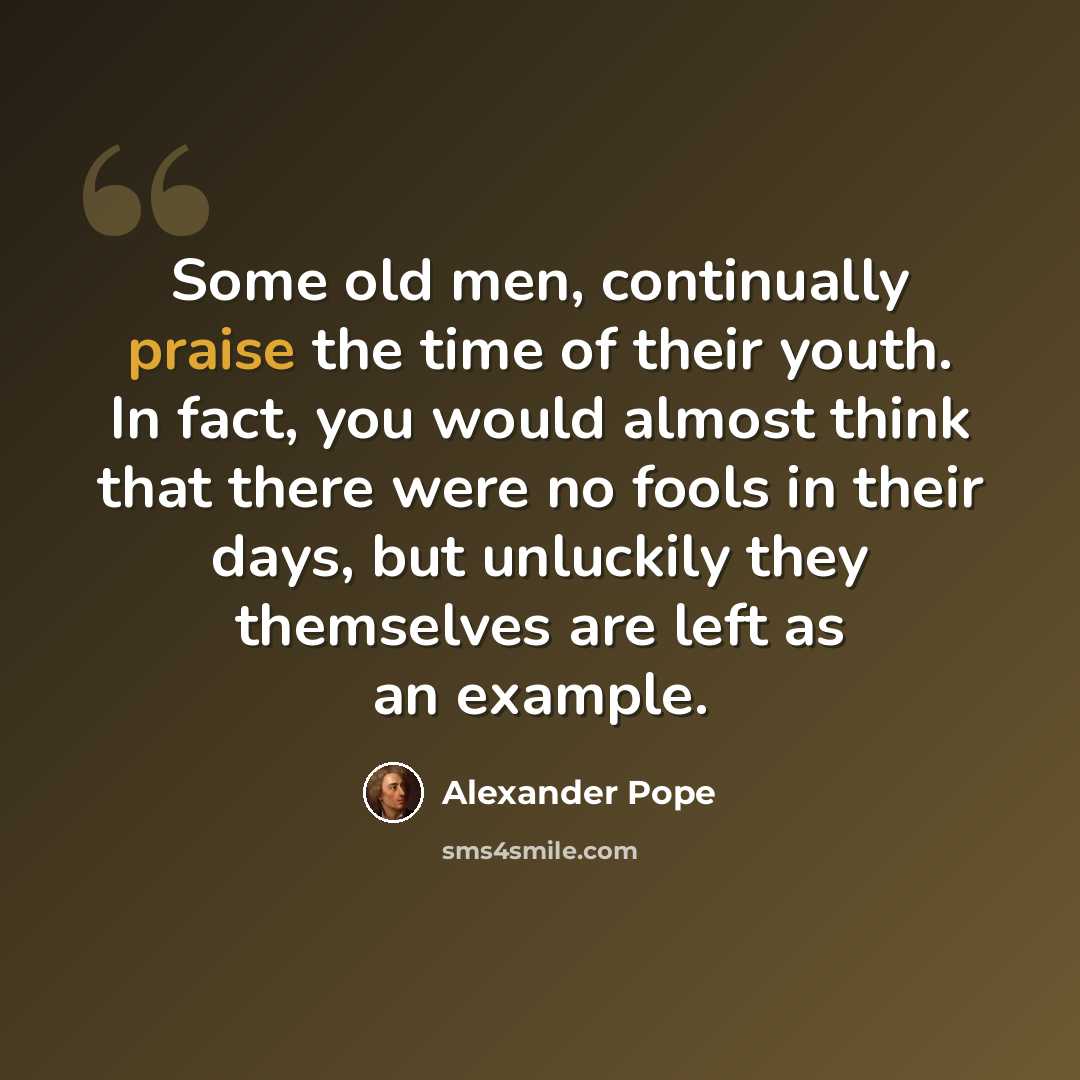 “Some old men, continually praise the time of their youth. In fact, you would almost think that there were no fools in their days, but unluckily they themselves are left as an example.” quote by Alexander Pope