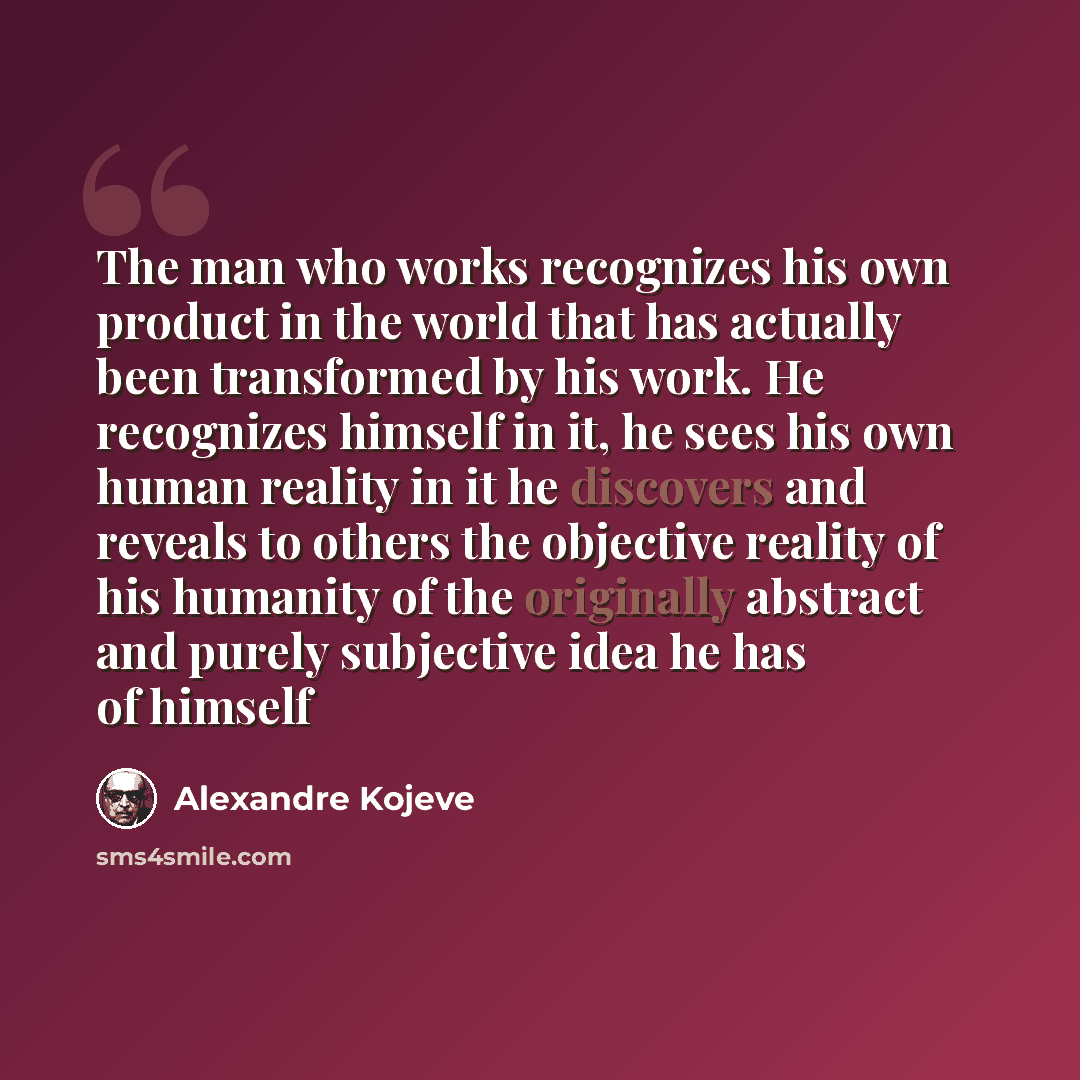 “The man who works recognizes his own product in the world that has actually been transformed by his work. He recognizes himself in it, he sees his own human reality in it he discovers and reveals to others the objective reality of his humanity of the originally abstract and purely subjective idea…” quote by Alexandre Kojeve
