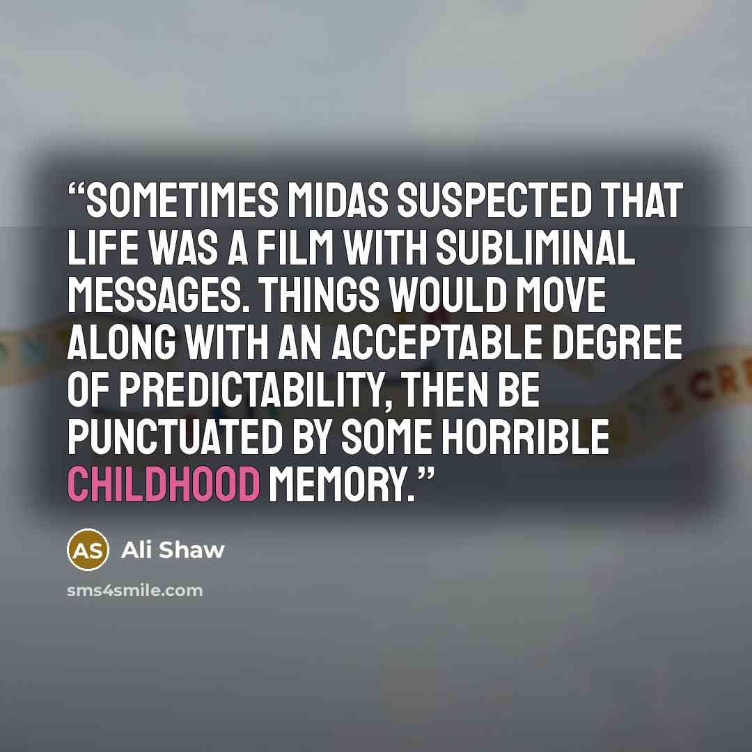 “Sometimes Midas suspected that life was a film with subliminal messages. Things would move along with an acceptable degree of predictability, then be punctuated by some horrible childhood memory.” quote by Ali Shaw