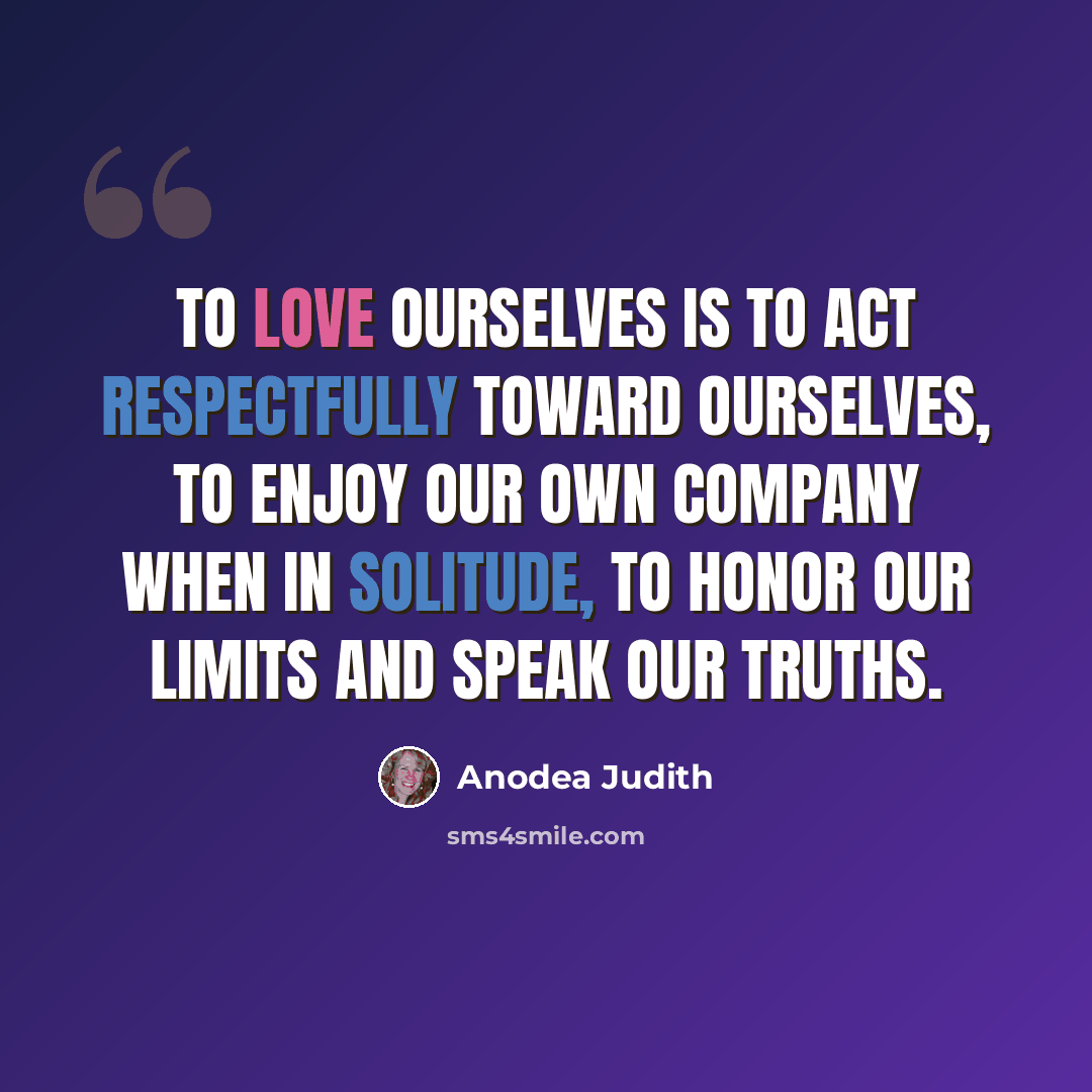 “To love ourselves is to act respectfully toward ourselves, to enjoy our own company when in solitude, to honor our limits and speak our truths.” quote by Anodea Judith