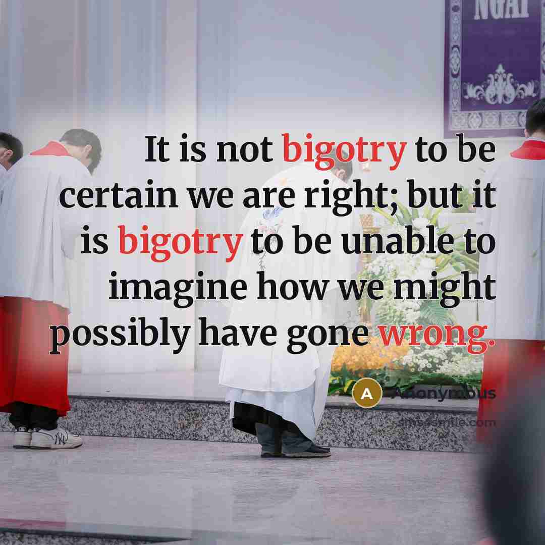 “It is not bigotry to be certain we are right; but it is bigotry to be unable to imagine how we might possibly have gone wrong.” quote by Anonymous