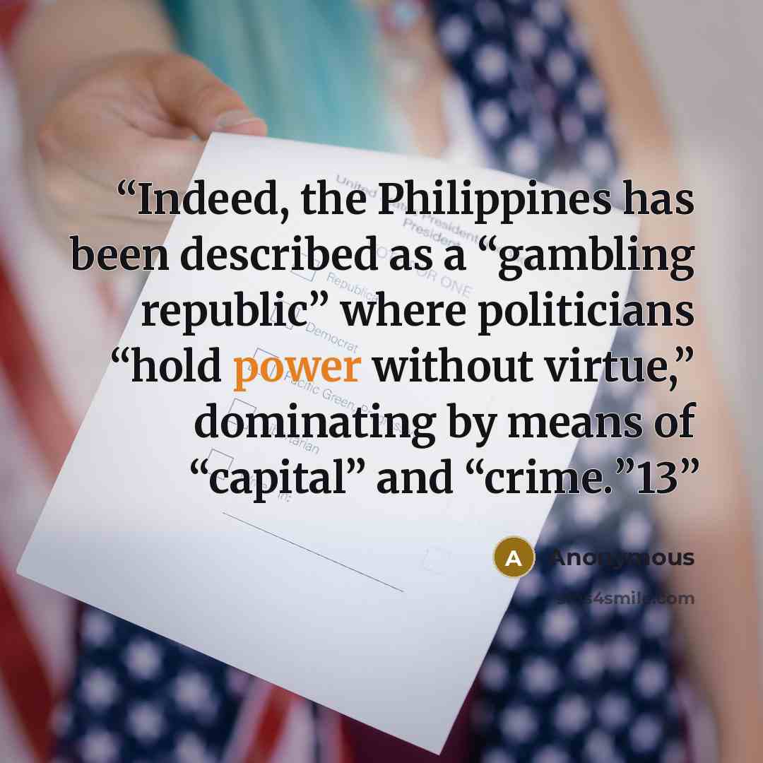 “Indeed, the Philippines has been described as a “gambling republic” where politicians “hold power without virtue,” dominating by means of “capital” and “crime.”13” quote by Anonymous