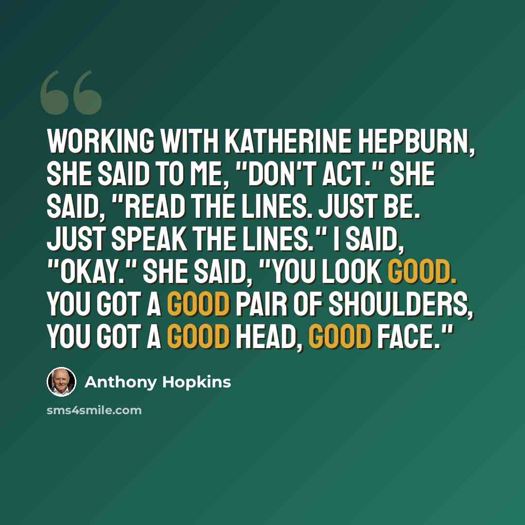 “Working with Katherine Hepburn, she said to me, "Don't act." She said, "Read the lines. Just be. Just speak the lines." I said, "Okay." She said, "You look good. You got a good pair of shoulders, you got a good head, good face."” quote by Anthony Hopkins