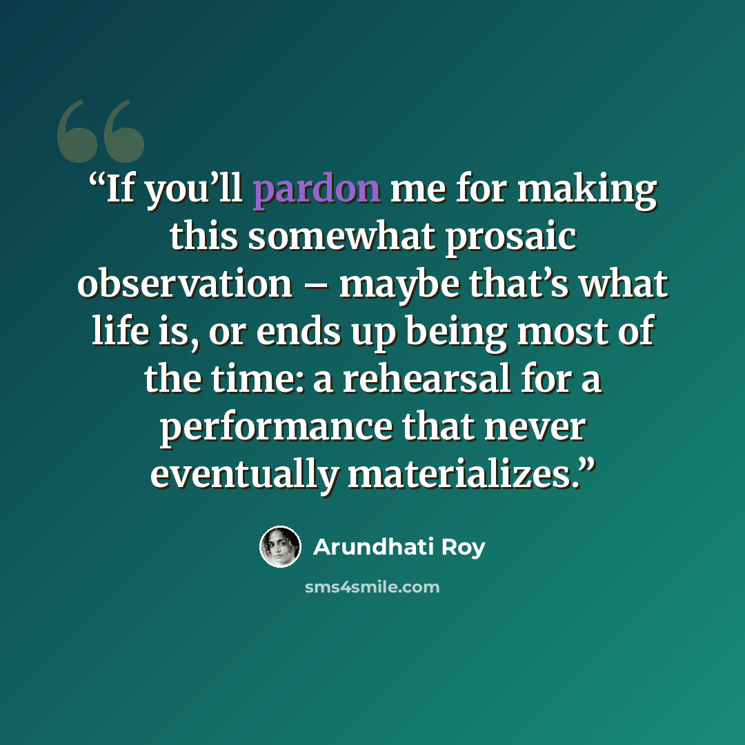 “If you’ll pardon me for making this somewhat prosaic observation – maybe that’s what life is, or ends up being most of the time: a rehearsal for a performance that never eventually materializes.” quote by Arundhati Roy
