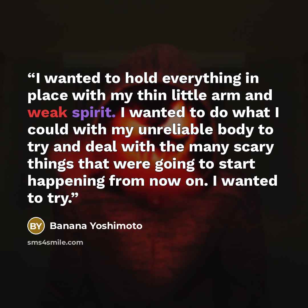 “I wanted to hold everything in place with my thin little arm and weak spirit. I wanted to do what I could with my unreliable body to try and deal with the many scary things that were going to start happening from now on. I wanted to try.” quote by Banana Yoshimoto