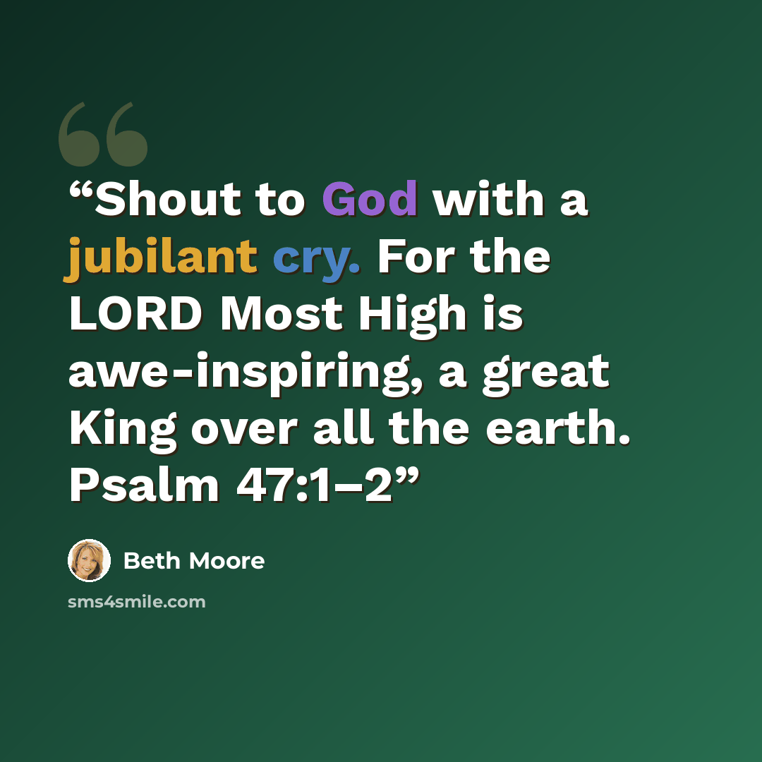 “Shout to God with a jubilant cry. For the LORD Most High is awe-inspiring, a great King over all the earth. Psalm 47:1–2” quote by Beth Moore