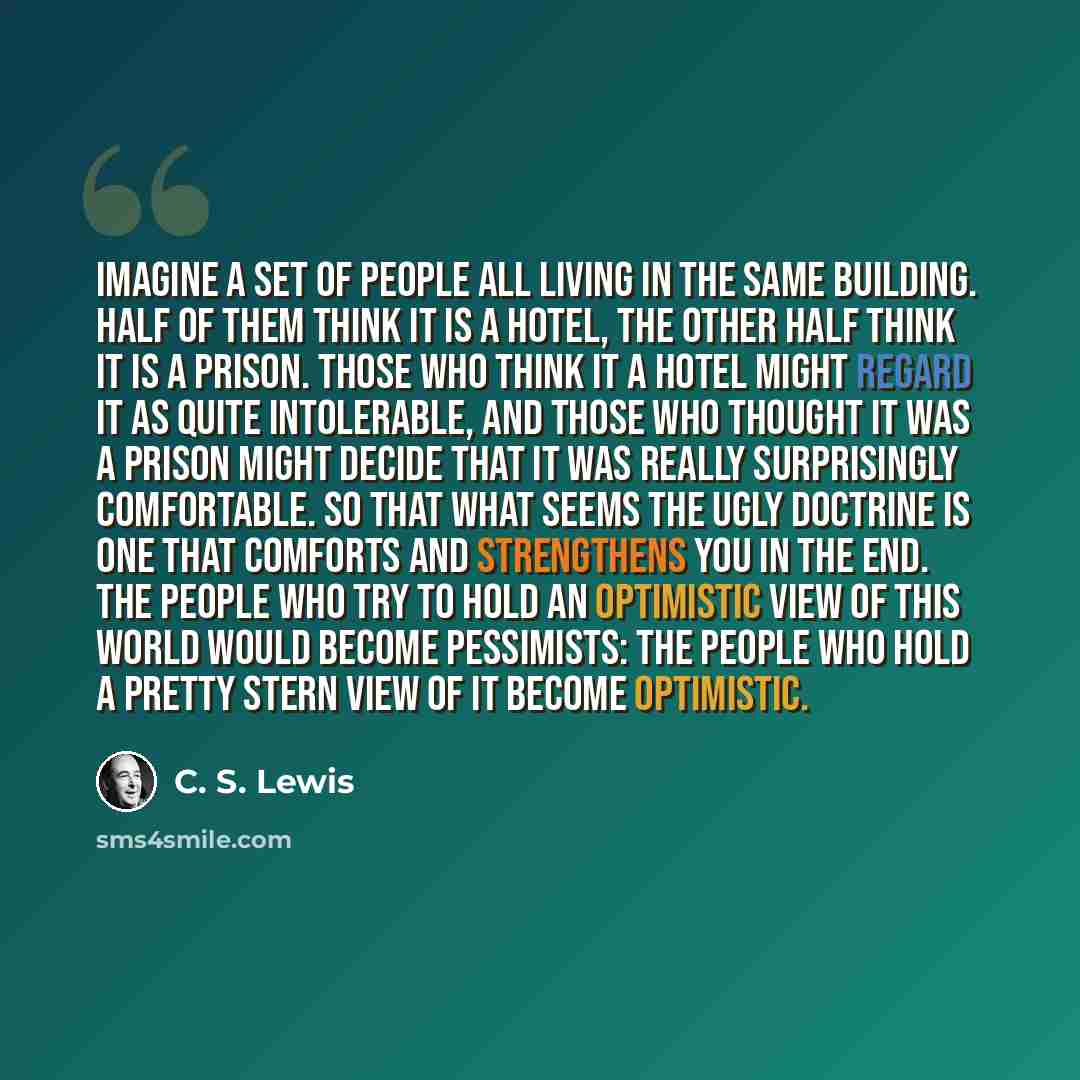 “Imagine a set of people all living in the same building. Half of them think it is a hotel, the other half think it is a prison. Those who think it a hotel might regard it as quite intolerable, and those who thought it was a prison might decide that it was really surprisingly comfortable. So that…” quote by C. S. Lewis
