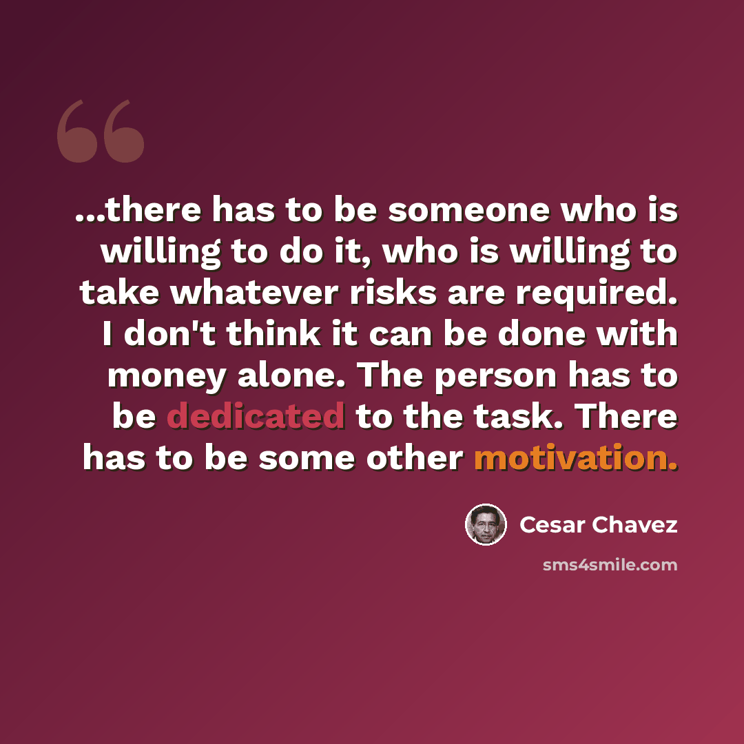 “...there has to be someone who is willing to do it, who is willing to take whatever risks are required. I don't think it can be done with money alone. The person has to be dedicated to the task. There has to be some other motivation.” quote by Cesar Chavez