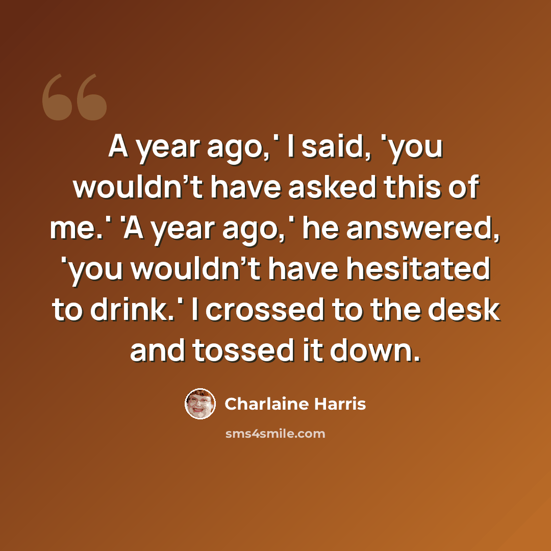 “A year ago,' I said, 'you wouldn’t have asked this of me.' 'A year ago,' he answered, 'you wouldn’t have hesitated to drink.' I crossed to the desk and tossed it down.” quote by Charlaine Harris