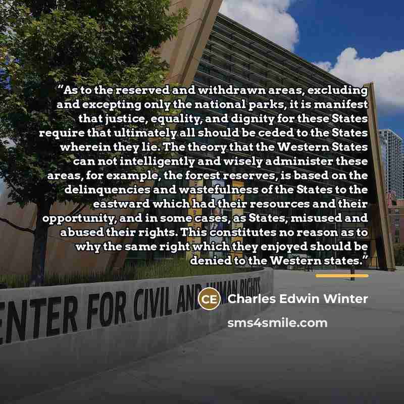 “As to the reserved and withdrawn areas, excluding and excepting only the national parks, it is manifest that justice, equality, and dignity for these States require that ultimately all should be ceded to the States wherein they lie. The theory that the Western States can not intelligently and…” quote by Charles Edwin Winter