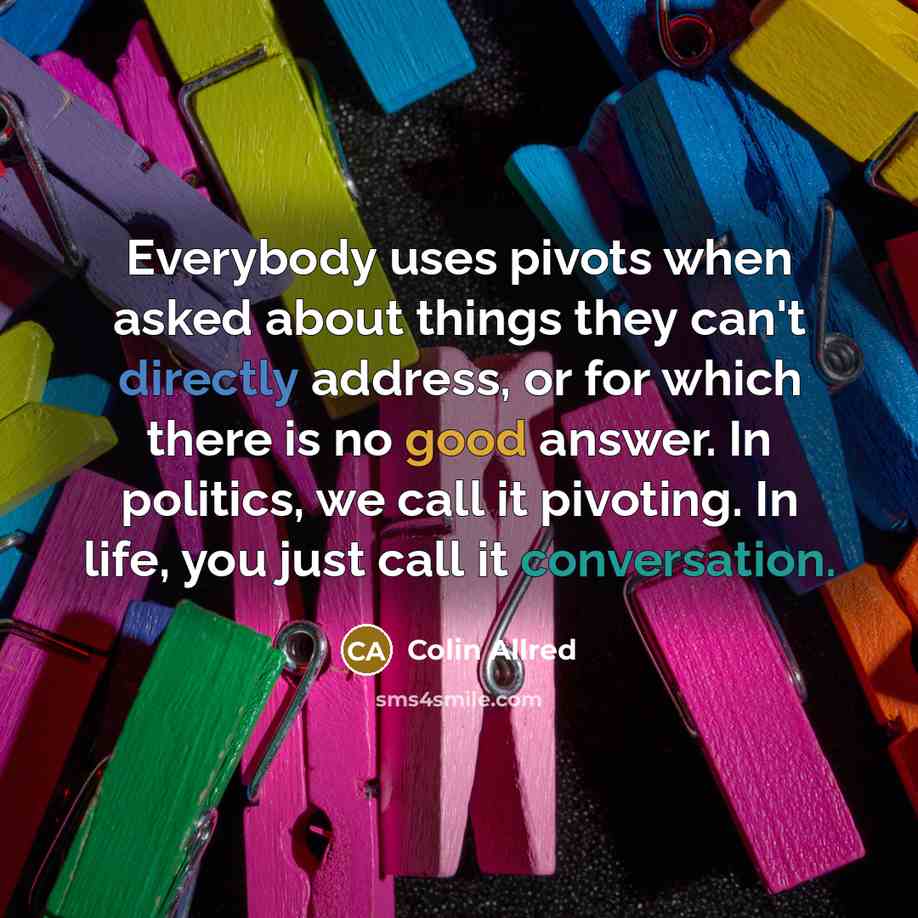 “Everybody uses pivots when asked about things they can't directly address, or for which there is no good answer. In politics, we call it pivoting. In life, you just call it conversation.” quote by Colin Allred