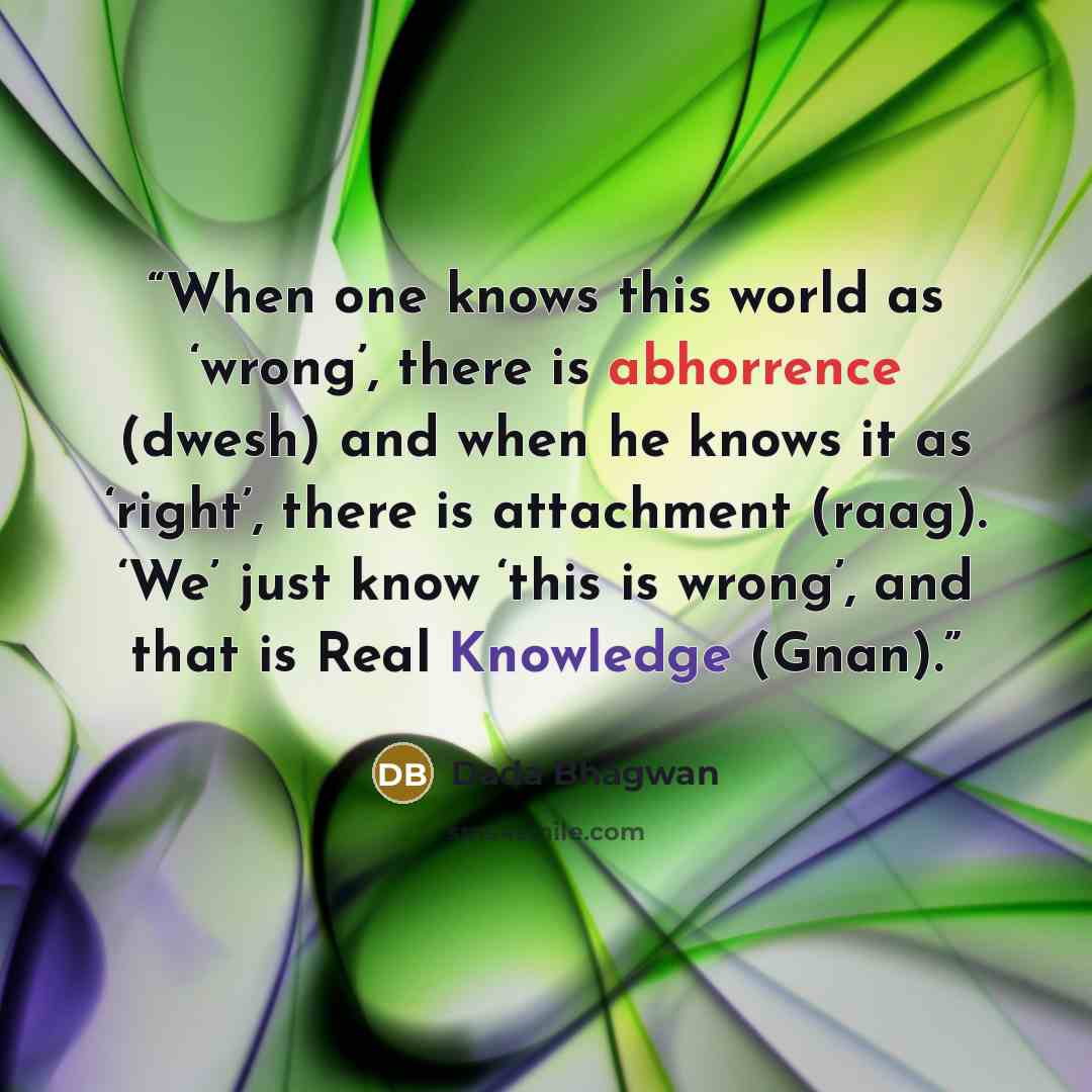 “When one knows this world as ‘wrong’, there is abhorrence (dwesh) and when he knows it as ‘right’, there is attachment (raag). ‘We’ just know ‘this is wrong’, and that is Real Knowledge (Gnan).” quote by Dada Bhagwan