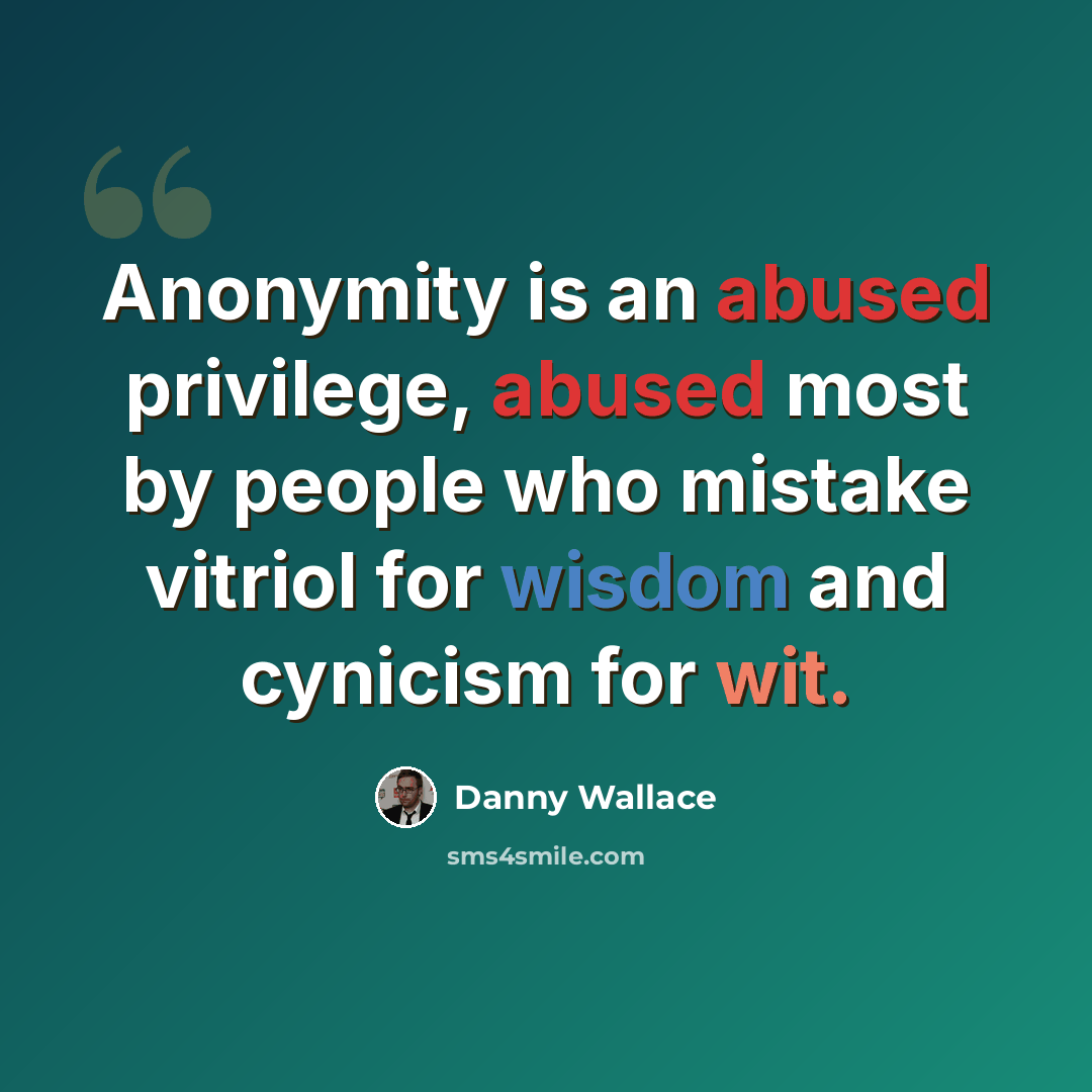 “Anonymity is an abused privilege, abused most by people who mistake vitriol for wisdom and cynicism for wit.” quote by Danny Wallace
