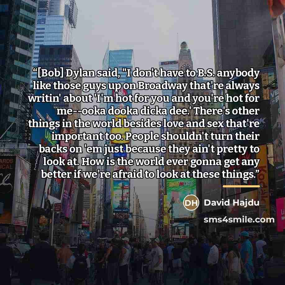 “[Bob] Dylan said, "I don't have to B.S. anybody like those guys up on Broadway that're always writin' about 'I'm hot for you and you're hot for me--ooka dooka dicka dee.' There's other things in the world besides love and sex that're important too. People shouldn't turn their backs on 'em just…” quote by David Hajdu