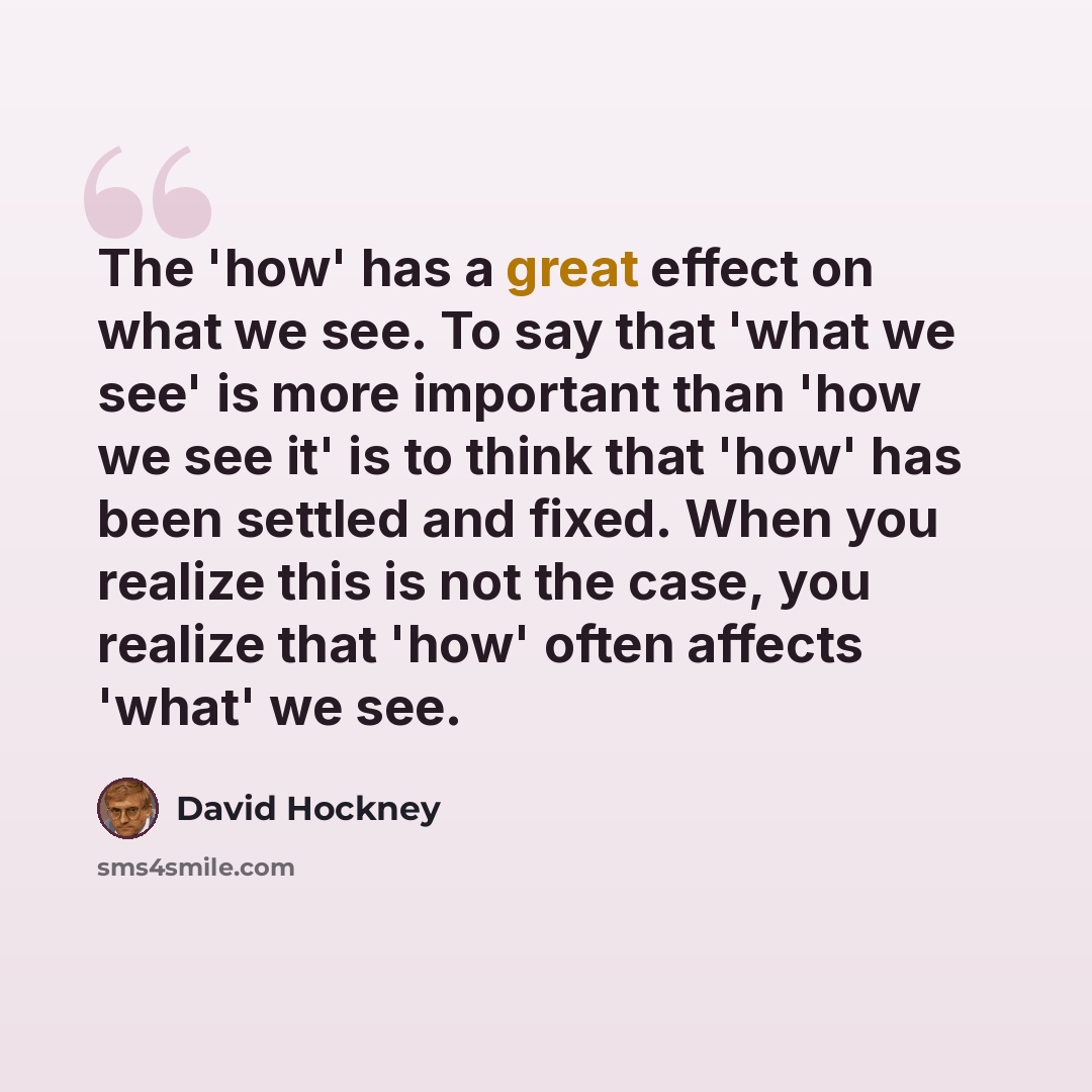 “The 'how' has a great effect on what we see. To say that 'what we see' is more important than 'how we see it' is to think that 'how' has been settled and fixed. When you realize this is not the case, you realize that 'how' often affects 'what' we see.” quote by David Hockney
