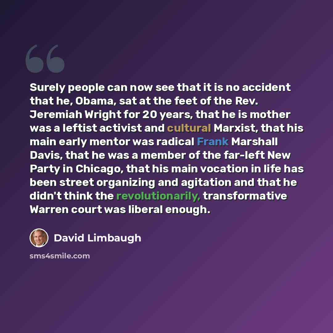 “Surely people can now see that it is no accident that he, Obama, sat at the feet of the Rev. Jeremiah Wright for 20 years, that he is mother was a leftist activist and cultural Marxist, that his main early mentor was radical Frank Marshall Davis, that he was a member of the far-left New Party in…” quote by David Limbaugh