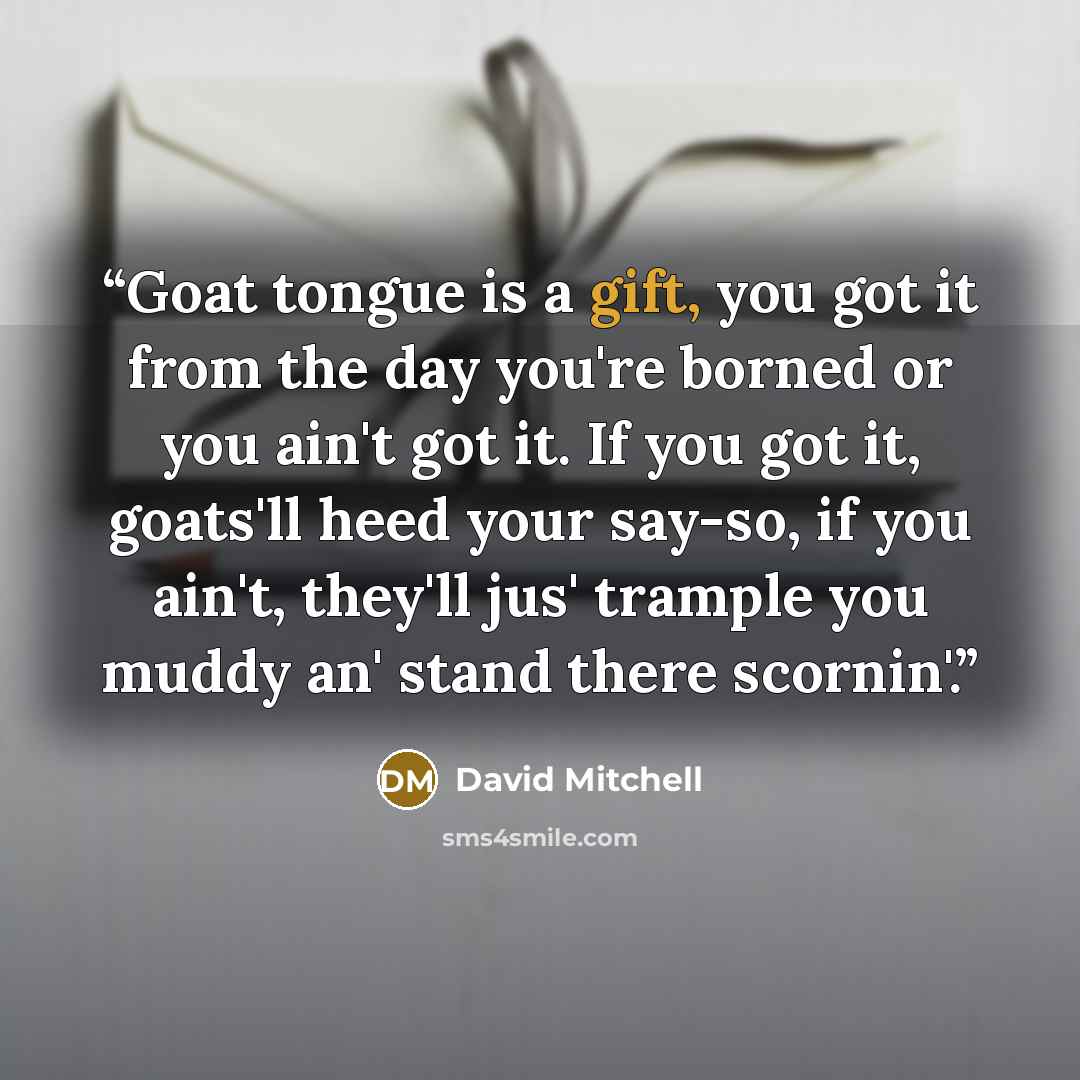 “Goat tongue is a gift, you got it from the day you're borned or you ain't got it. If you got it, goats'll heed your say-so, if you ain't, they'll jus' trample you muddy an' stand there scornin'.” quote by David Mitchell