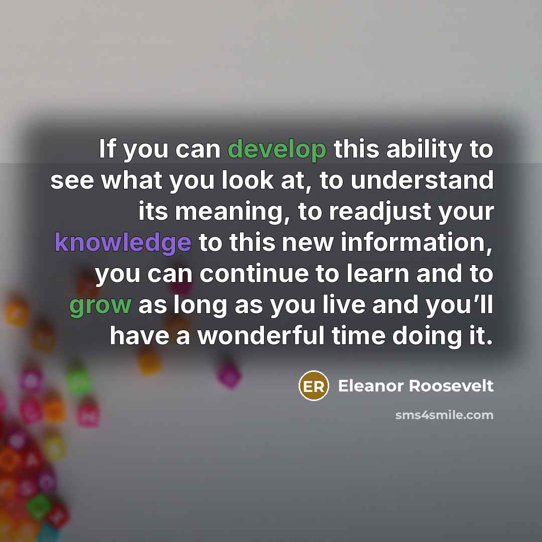 “If you can develop this ability to see what you look at, to understand its meaning, to readjust your knowledge to this new information, you can continue to learn and to grow as long as you live and you’ll have a wonderful time doing it.” quote by Eleanor Roosevelt
