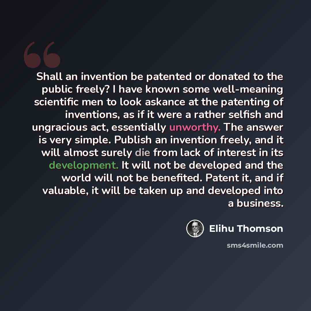 “Shall an invention be patented or donated to the public freely? I have known some well-meaning scientific men to look askance at the patenting of inventions, as if it were a rather selfish and ungracious act, essentially unworthy. The answer is very simple. Publish an invention freely, and it will…” quote by Elihu Thomson