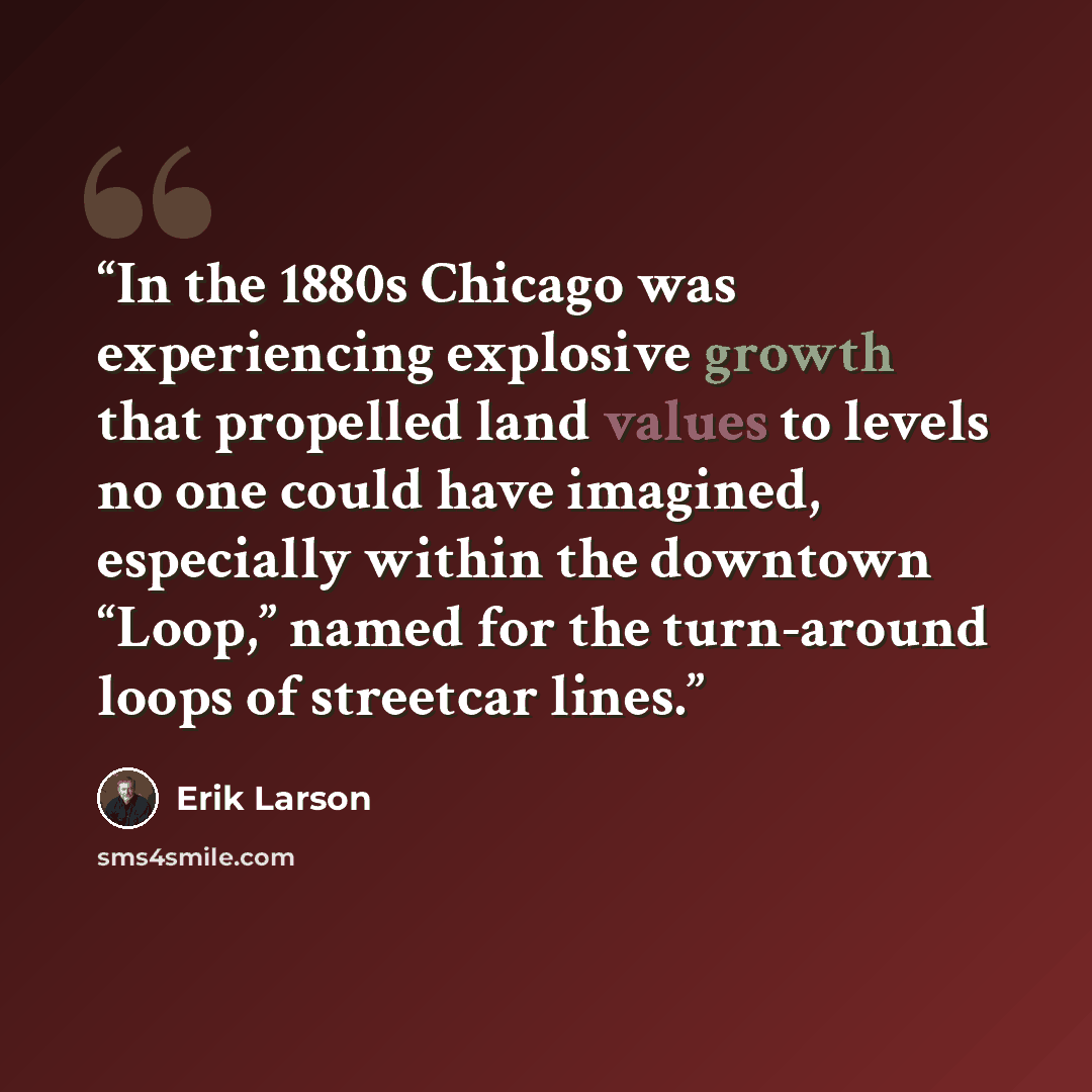 “In the 1880s Chicago was experiencing explosive growth that propelled land values to levels no one could have imagined, especially within the downtown “Loop,” named for the turn-around loops of streetcar lines.” quote by Erik Larson