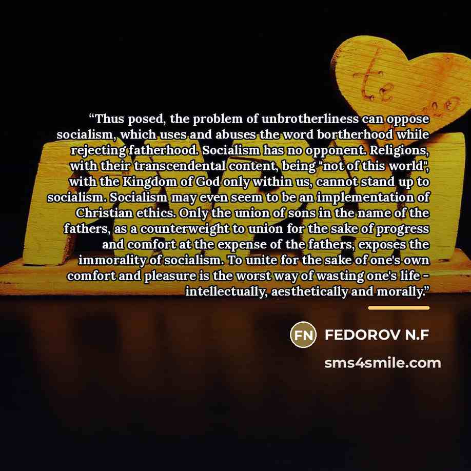 “Thus posed, the problem of unbrotherliness can oppose socialism, which uses and abuses the word bortherhood while rejecting fatherhood. Socialism has no opponent. Religions, with their transcendental content, being "not of this world", with the Kingdom of God only within us, cannot stand up to…” quote by Fedorov N.f