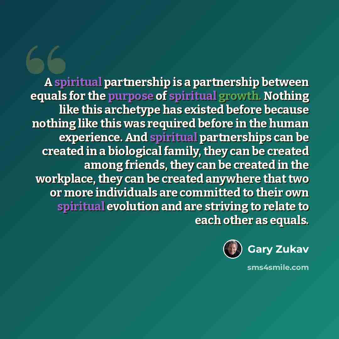 “A spiritual partnership is a partnership between equals for the purpose of spiritual growth. Nothing like this archetype has existed before because nothing like this was required before in the human experience. And spiritual partnerships can be created in a biological family, they can be created…” quote by Gary Zukav