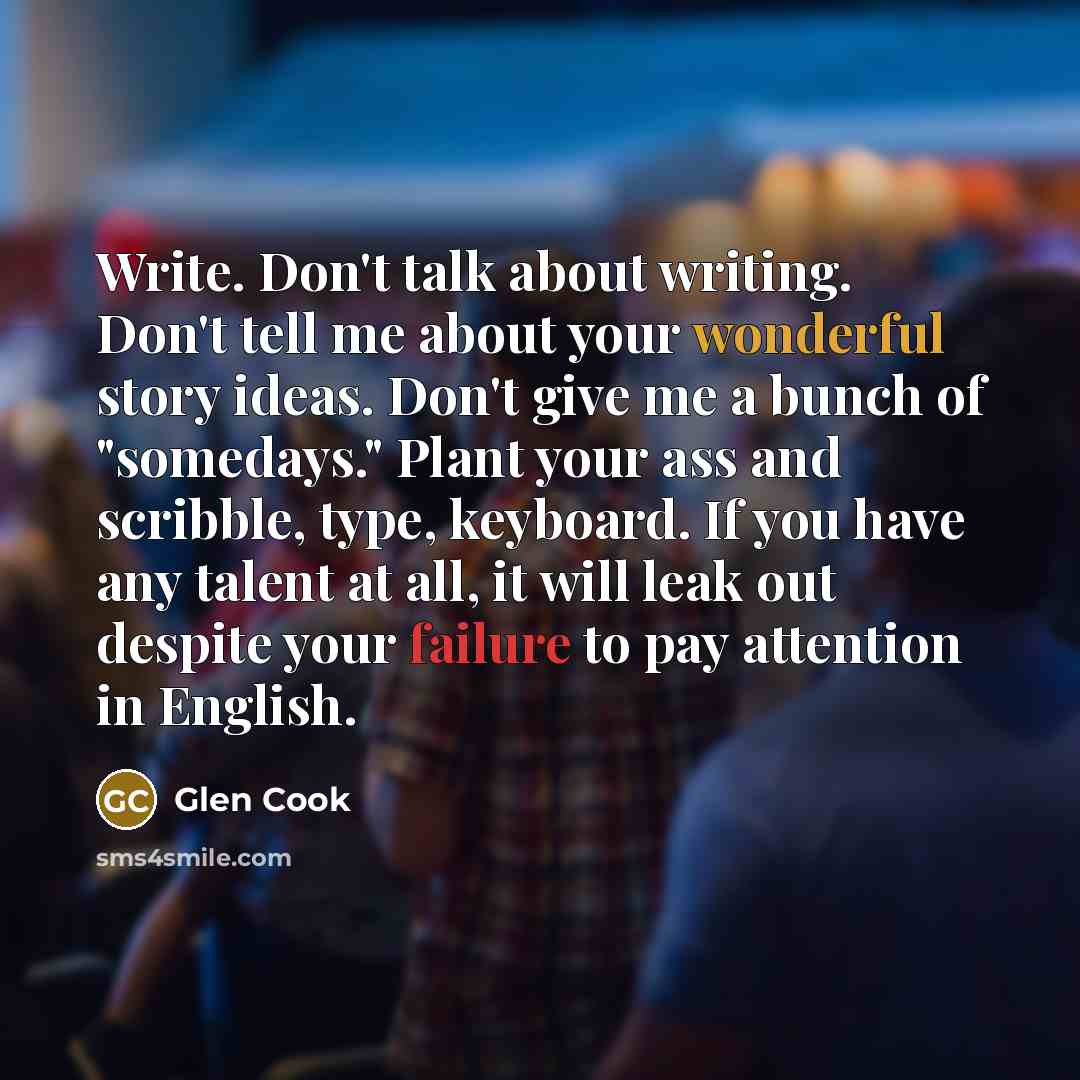 “Write. Don't talk about writing. Don't tell me about your wonderful story ideas. Don't give me a bunch of "somedays." Plant your ass and scribble, type, keyboard. If you have any talent at all, it will leak out despite your failure to pay attention in English.” quote by Glen Cook